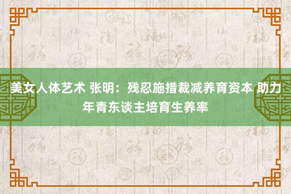 美女人体艺术 张明：残忍施措裁减养育资本 助力年青东谈主培育生养率