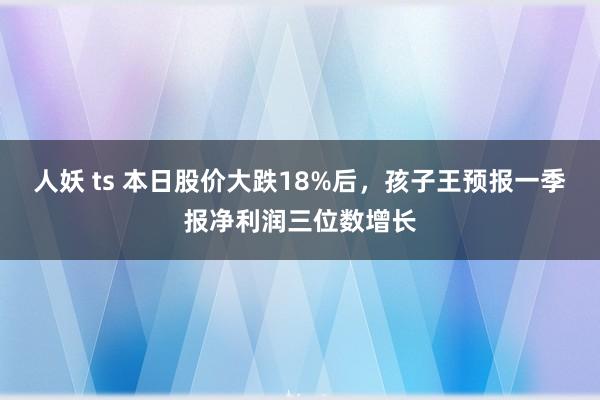 人妖 ts 本日股价大跌18%后，孩子王预报一季报净利润三位数增长
