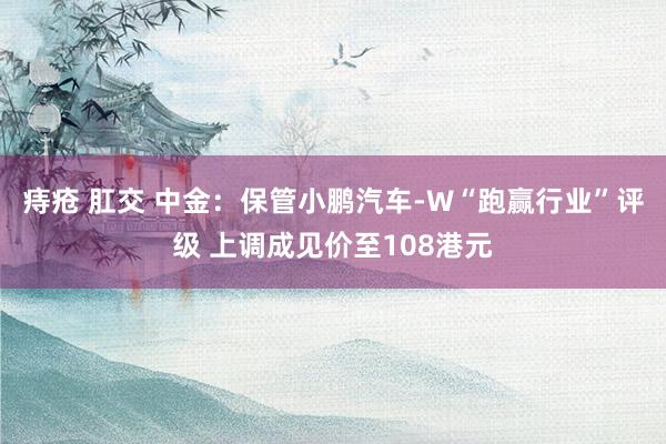 痔疮 肛交 中金：保管小鹏汽车-W“跑赢行业”评级 上调成见价至108港元