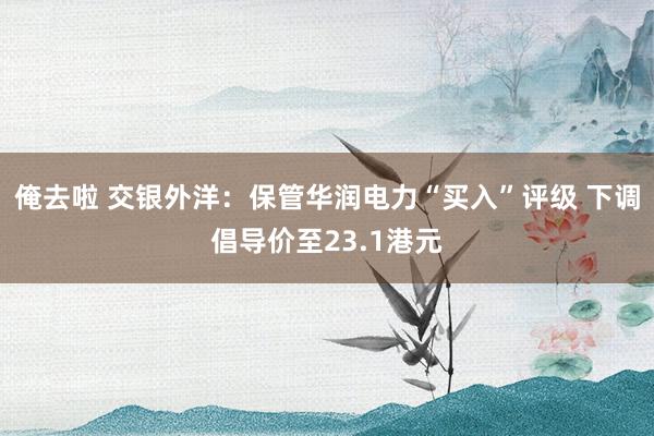 俺去啦 交银外洋：保管华润电力“买入”评级 下调倡导价至23.1港元