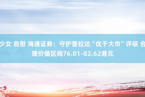 少女 自慰 海通证券：守护普拉达“优于大市”评级 合理价值区间76.01-82.62港元