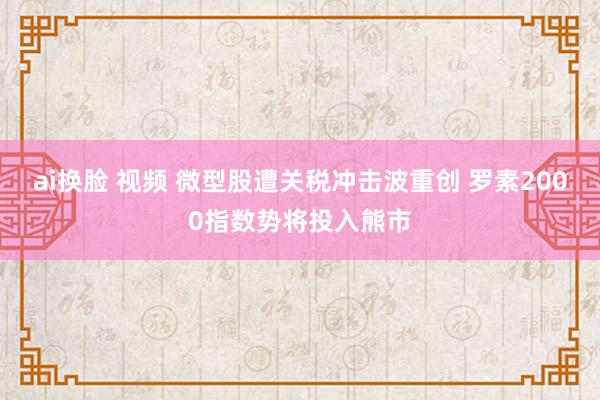ai换脸 视频 微型股遭关税冲击波重创 罗素2000指数势将投入熊市