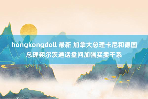 hongkongdoll 最新 加拿大总理卡尼和德国总理朔尔茨通话盘问加强买卖干系