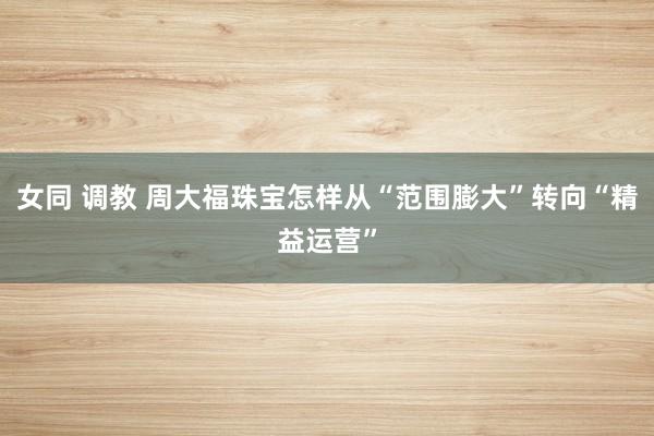 女同 调教 周大福珠宝怎样从“范围膨大”转向“精益运营”