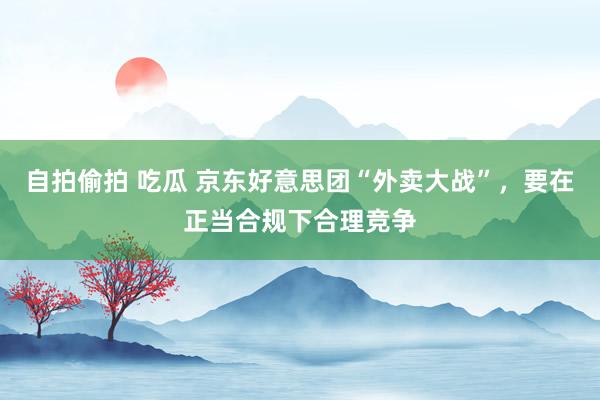 自拍偷拍 吃瓜 京东好意思团“外卖大战”，要在正当合规下合理竞争