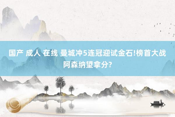 国产 成人 在线 曼城冲5连冠迎试金石!榜首大战阿森纳望拿分?