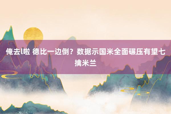 俺去l啦 德比一边倒？数据示国米全面碾压有望七擒米兰