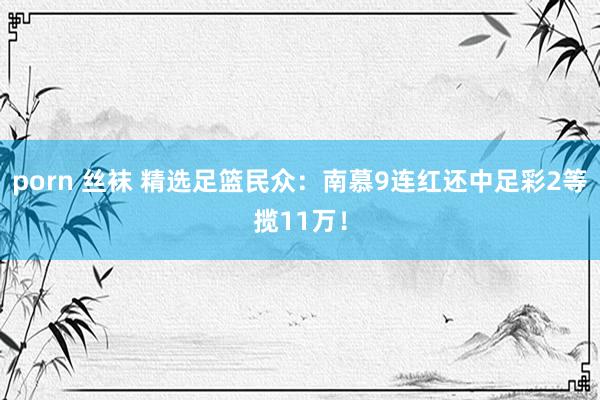 porn 丝袜 精选足篮民众：南慕9连红还中足彩2等揽11万！