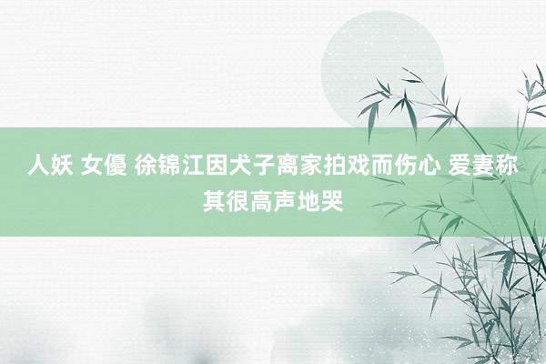 人妖 女優 徐锦江因犬子离家拍戏而伤心 爱妻称其很高声地哭