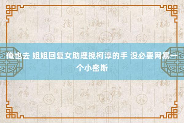俺也去 姐姐回复女助理挽柯淳的手 没必要网暴一个小密斯