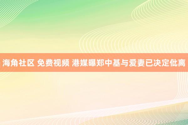 海角社区 免费视频 港媒曝郑中基与爱妻已决定仳离