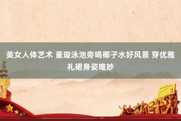 美女人体艺术 董璇泳池旁喝椰子水好风景 穿优雅礼裙身姿唯妙