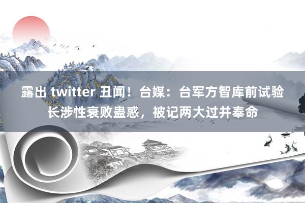 露出 twitter 丑闻！台媒：台军方智库前试验长涉性衰败蛊惑，被记两大过并奉命