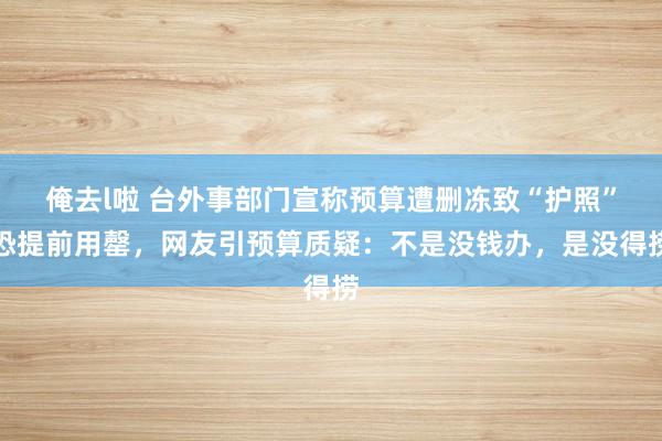 俺去l啦 台外事部门宣称预算遭删冻致“护照”恐提前用罄，网友引预算质疑：不是没钱办，是没得捞