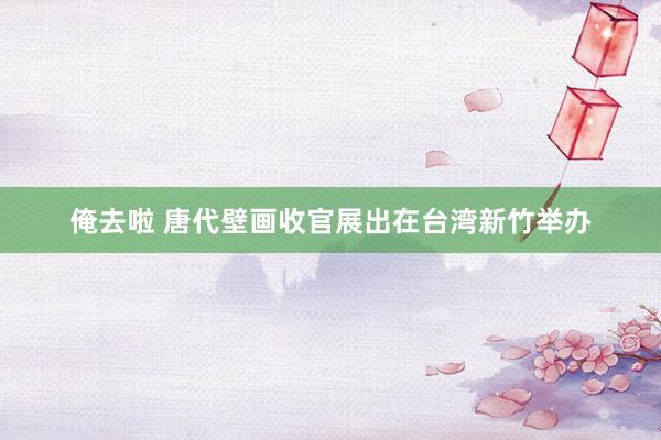 俺去啦 唐代壁画收官展出在台湾新竹举办