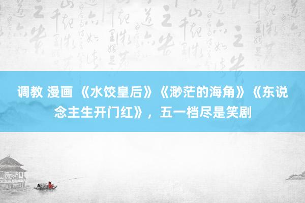 调教 漫画 《水饺皇后》《渺茫的海角》《东说念主生开门红》，五一档尽是笑剧