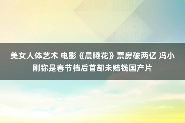 美女人体艺术 电影《晨曦花》票房破两亿 冯小刚称是春节档后首部未赔钱国产片