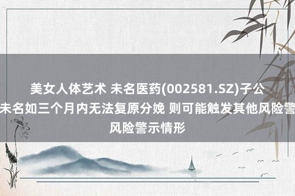 美女人体艺术 未名医药(002581.SZ)子公司天津未名如三个月内无法复原分娩 则可能触发其他风险警示情形