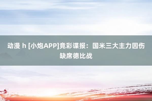动漫 h [小炮APP]竞彩谍报：国米三大主力因伤缺席德比战