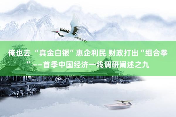 俺也去 “真金白银”惠企利民 财政打出“组合拳”——首季中国经济一线调研阐述之九