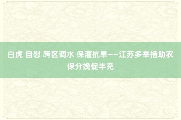 白虎 自慰 跨区调水 保灌抗旱——江苏多举措助农保分娩促丰充