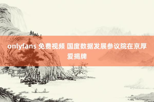 onlyfans 免费视频 国度数据发展参议院在京厚爱揭牌