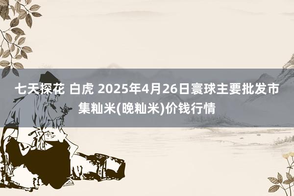 七天探花 白虎 2025年4月26日寰球主要批发市集籼米(晚籼米)价钱行情