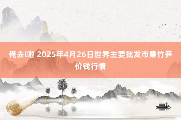俺去l啦 2025年4月26日世界主要批发市集竹笋价钱行情