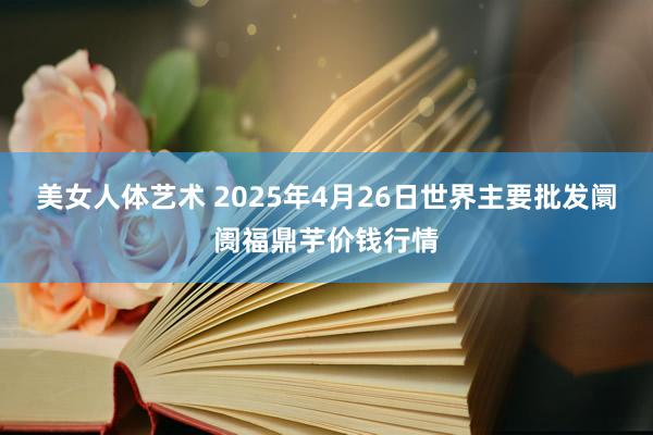 美女人体艺术 2025年4月26日世界主要批发阛阓福鼎芋价钱行情