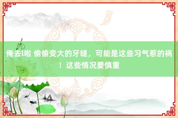 俺去l啦 偷偷变大的牙缝，可能是这些习气惹的祸！这些情况要慎重