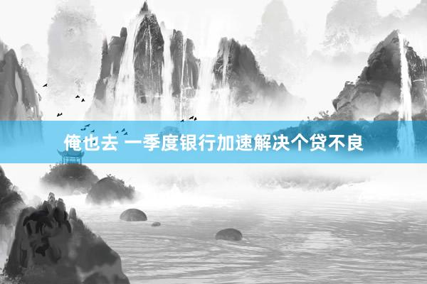 俺也去 一季度银行加速解决个贷不良