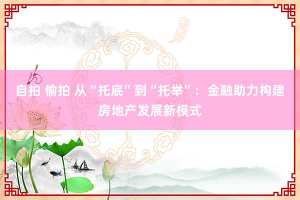 自拍 偷拍 从“托底”到“托举”：金融助力构建房地产发展新模式
