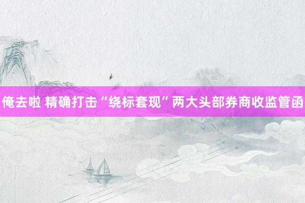 俺去啦 精确打击“绕标套现”两大头部券商收监管函